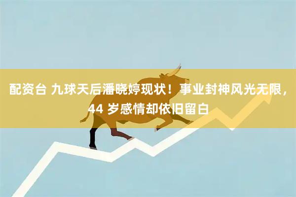 配资台 九球天后潘晓婷现状！事业封神风光无限，44 岁感情却依旧留白