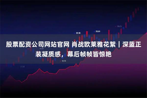 股票配资公司网站官网 肖战欧莱雅花絮｜深蓝正装凝质感，幕后帧帧皆惊艳