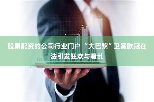 股票配资的公司行业门户 “大巴黎”卫冕欧冠在法引发狂欢与骚乱
