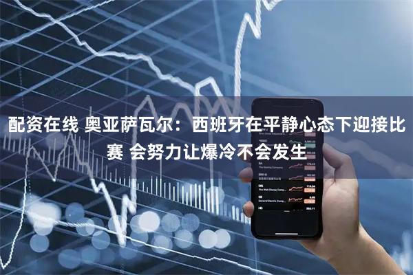配资在线 奥亚萨瓦尔：西班牙在平静心态下迎接比赛 会努力让爆冷不会发生