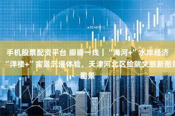 手机股票配资平台 瓣瓣一线|“海河+”水岸经济、“洋楼+”实景沉浸体验,天津河北区绘就文旅新图景