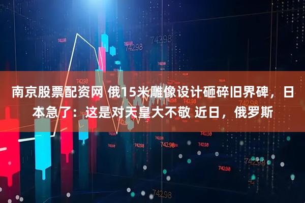南京股票配资网 俄15米雕像设计砸碎旧界碑，日本急了：这是对天皇大不敬 近日，俄罗斯
