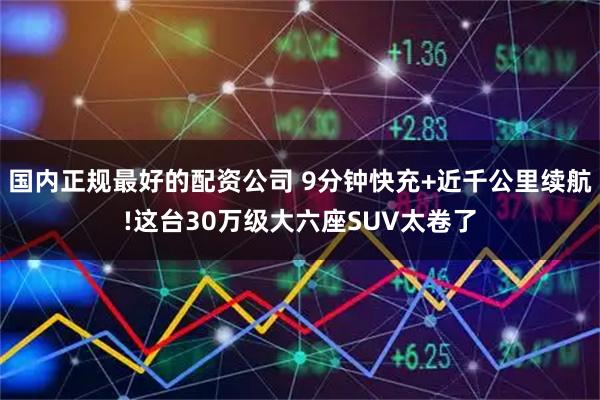 国内正规最好的配资公司 9分钟快充+近千公里续航!这台30万级大六座SUV太卷了