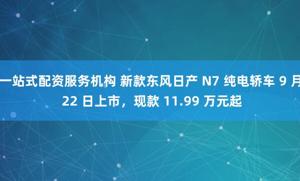 一站式配资服务机构 新款东风日产 N7 纯电轿车 9 月 22 日上市，现款 11.99 万元起