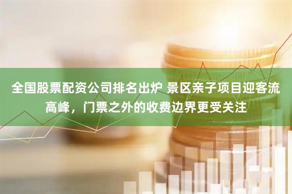 全国股票配资公司排名出炉 景区亲子项目迎客流高峰，门票之外的收费边界更受关注