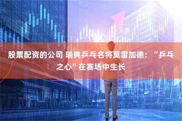 股票配资的公司 瑞典乒乓名将莫雷加德：“乒乓之心”在赛场中生长